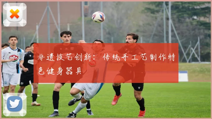 非遗技艺创新：传统手工艺制作特色健身器具