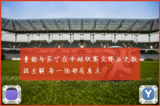 鲁能与苏宁在中超联赛交锋历史数据全解 每一场都有看点