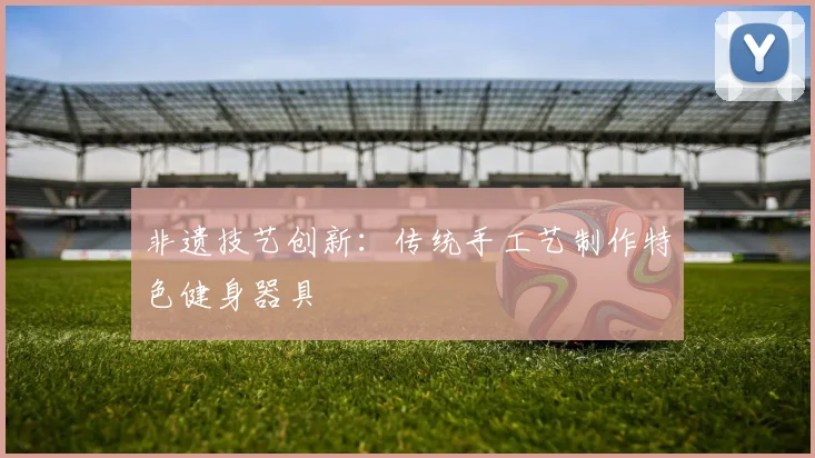 非遗技艺创新：传统手工艺制作特色健身器具