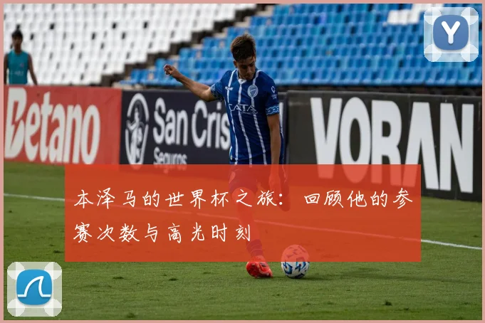 本泽马的世界杯之旅：回顾他的参赛次数与高光时刻