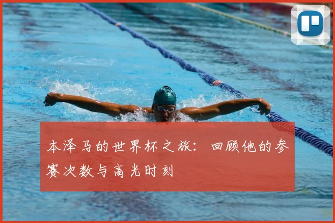 本泽马的世界杯之旅：回顾他的参赛次数与高光时刻