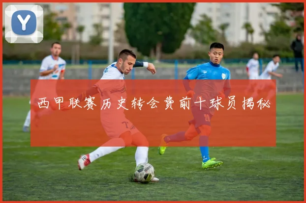 西甲联赛历史转会费前十球员揭秘