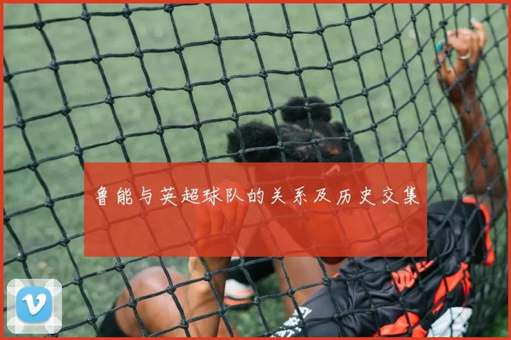 鲁能与英超球队的关系及历史交集